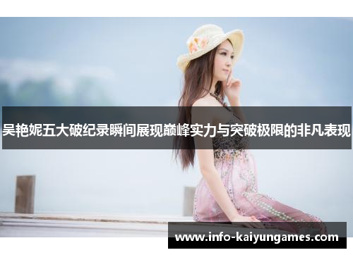 吴艳妮五大破纪录瞬间展现巅峰实力与突破极限的非凡表现