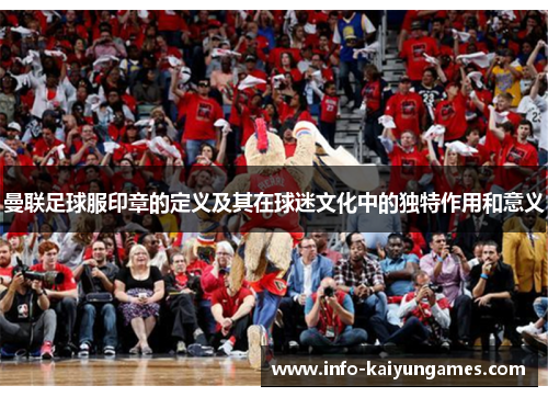 曼联足球服印章的定义及其在球迷文化中的独特作用和意义