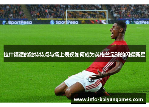 拉什福德的独特特点与场上表现如何成为英格兰足球的闪耀新星